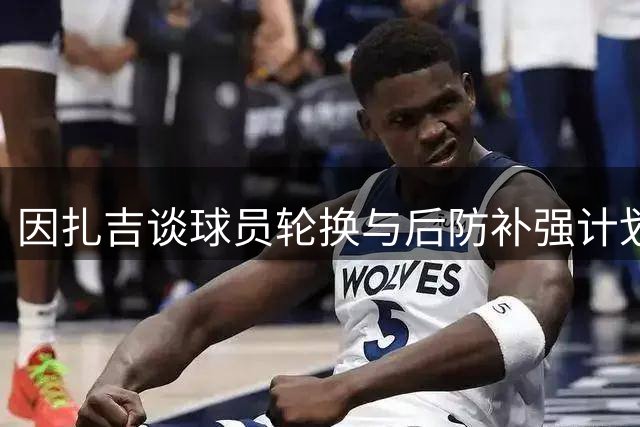 因扎吉谈球员轮换与后防补强计划