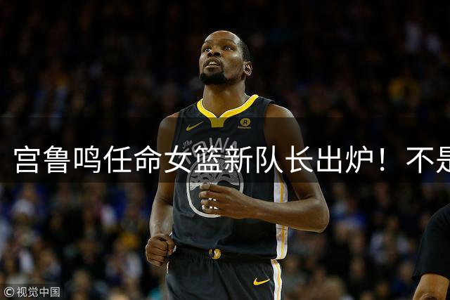 宫鲁鸣任命女篮新队长出炉！不是王思雨，也不是韩旭