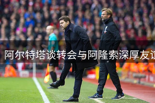 阿尔特塔谈转会与阿隆索深厚友谊